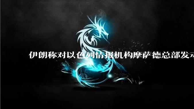 伊朗称对以色列情报机构摩萨德总部发动袭击，如何评价此举？以情报机构在此次冲突中发挥了什么作用？